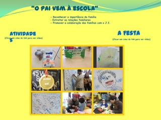 “O pai vem à escola”
(Clicar em cima do link para ver vídeo)
(Clicar em cima do link para ver vídeo)
- Reconhecer a importância da família
- Estreitar as relações familiares
- Promover a colaboração das famílias com o J.I.
A FestaAtividade
s
 