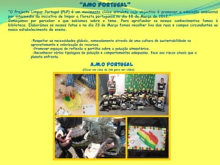 “AMO Portugal”
“O Projecto Limpar Portugal (PLP) é um movimento cívico altruísta cujo objectivo é promover a educação ambiental
por intermédio da iniciativa de limpar a floresta portuguesa no dia 18 de Março de 2012.”
Começamos por perceber o que sabíamos sobre o tema. Para aprofundar os nossos conhecimentos fomos à
biblioteca. Elaborámos os nossos fatos e no dia 23 de Março fomos recolher lixo das ruas e campos circundantes ao
nosso estabelecimento de ensino.
(Clicar em cima do link para ver vídeo)
-Respeitar as necessidades globais, nomeadamente através de uma cultura de sustentabilidade no
aproveitamento e valorização de recursos.
-Promover espaços de reflexão e partilha sobre a poluição atmosférica.
-Reconhecer várias tipologias de poluição e comportamentos adequados, face aos riscos atuais que o
planeta enfrenta.
A.M.O Portugal
 