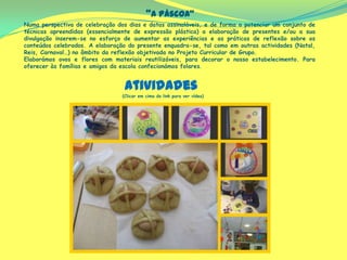 “A Páscoa”
Numa perspectiva de celebração dos dias e datas assinaláveis, e de forma a potenciar um conjunto de
técnicas apreendidas (essencialmente de expressão plástica) a elaboração de presentes e/ou a sua
divulgação inserem-se no esforço de aumentar as experiências e as práticas de reflexão sobre os
conteúdos celebrados. A elaboração do presente enquadra-se, tal como em outras actividades (Natal,
Reis, Carnaval…) no âmbito da reflexão objetivada no Projeto Curricular de Grupo.
Elaborámos ovos e flores com materiais reutilizáveis, para decorar o nosso estabelecimento. Para
oferecer às famílias e amigos da escola confecionámos folares.
(Clicar em cima do link para ver vídeo)
Atividades
 