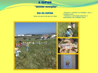 A Espiga
“Reviver tradições”
(Clicar em cima do link para ver vídeo)
‐ Promover e valorizar as tradições, usos e
costumes locais.
- Promover a articulação educativa e
conhecimento das tradições locais.
Dia da Espiga
 