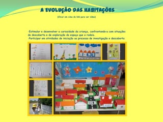 A Evolução das Habitações
(Clicar em cima do link para ver vídeo)
-Estimular e desenvolver a curiosidade da criança, confrontando‐a com situações
de descoberta e de exploração do espaço que a rodeia.
-Participar em atividades de iniciação ao processo de investigação e descoberta
 