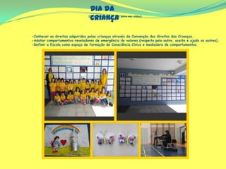 Dia da
Criança(Clicar em cima do link para ver vídeo)
-Conhecer os direitos adquiridos pelas crianças através da Convenção dos direitos das Crianças.
-Adotar comportamentos reveladores de emergência de valores (respeito pelo outro, aceite e ajuda os outros).
-Definir a Escola como espaço de formação de Consciência Cívica e mediadora de comportamentos
 