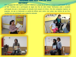“Adivinha que vem contar uma
história”
Esta atividade tem como objetivo celebrar e incentivar o prazer de ler entre as crianças e a participação dos pais
na sala. Contámos com a participação de alguns dos Pais de cada criança. Destacamos ainda a excelente
participação dos pais e encarregados de educação neste projecto da leitura. Com eles conseguimos organizar um
programa, em que se deslocavam ao jardim-de-infância para contar e/ou animar uma história de um livro,
escolhido em casa juntamente com o respectivo educando.
 
