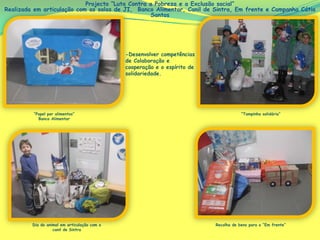 Projecto “Luta Contra a Pobreza e a Exclusão social”
Realizada em articulação com as salas de JI, Banco Alimentar, Canil de Sintra, Em frente e Campanha Cátia
Santos
-Desenvolver competências
de Colaboração e
cooperação e o espírito de
solidariedade.
“Papel por alimentos”
Banco Alimentar
“Tampinha solidária”
Dia do animal em articulação com o
canil de Sintra
Recolha de bens para o “Em frente”
 