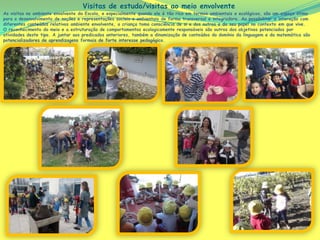 As visitas no ambiente envolvente da Escola, e especialmente quando ele é tão rico em termos ambientais e ecológicos, são um espaço ótimo
para o desenvolvimento de noções e representações sociais e ambientais de forma transversal e integradora. Ao possibilitar a interação com
diferentes conteúdos relativos ambiente envolvente, a criança toma consciência de si e dos outros e do seu papel no contexto em que vive.
O reconhecimento do meio e a estruturação de comportamentos ecologicamente responsáveis são outros dos objetivos potenciados por
atividades deste tipo. A juntar aos predicados anteriores, também a dinamização de conteúdos do domínio da linguagem e da matemática são
potencializadores de aprendizagens formais de forte interesse pedagógico.
Visitas de estudo/visitas ao meio envolvente
 