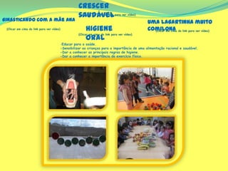 (Clicar em cima do link para ver vídeo)
-Educar para a saúde.
-Sensibilizar as crianças para a importância de uma alimentação racional e saudável.
-Dar a conhecer as principais regras de higiene.
-Dar a conhecer a importância do exercício físico.
Crescer
saudável
(Clicar em cima do link para ver vídeo)
(Clicar em cima do link para ver vídeo)
(Clicar em cima do link para ver vídeo)
Ginasticando com a mãe Ana Uma lagartinha muito
comilonaHigiene
oral
 