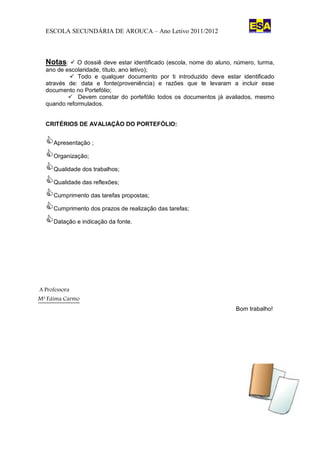ESCOLA SECUNDÁRIA DE AROUCA – Ano Letivo 2011/2012                       ESCOLA SECUNDÁRIA DE AROUCA




  Notas:  O    dossiê deve estar identificado (escola, nome do aluno, número, turma,
  ano de escolaridade, título, ano letivo);
           Todo e qualquer documento por ti introduzido deve estar identificado
  através de: data e fonte(proveniência) e razões que te levaram a incluir esse
  documento no Portefólio;
           Devem constar do portefólio todos os documentos já avaliados, mesmo
  quando reformulados.


  CRITÉRIOS DE AVALIAÇÃO DO PORTEFÓLIO:


  Apresentação ;
  Organização;
  Qualidade dos trabalhos;
  Qualidade das reflexões;
  Cumprimento das tarefas propostas;
  Cumprimento dos prazos de realização das tarefas;
  Datação e indicação da fonte.




A Professora
Mª Fátima Carmo
                                                                       Bom trabalho!
 