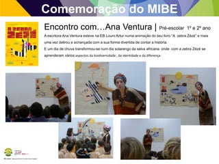 Comemoração do MIBE
Encontro com…Ana Ventura | Pré-escolar

1º e 2º ano

A escritora Ana Ventura esteve na EB Louro Artur numa animação do seu livro “A zebra Zézé” e mais
uma vez delirou a acriançada com a sua forma divertida de contar a história.
E um dia de chuva transformou-se num dia solarengo da selva africana onde com a zebra Zézé se
aprenderam vários aspectos da biodiversidade , da identidade e da diferença.

BE Lorosae | Agrupamento de Escolas Carlos Gargaté

 