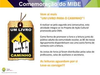 Comemoração do MIBE
Vem aí mais
"UM LIVRO PARA O CAMINHO"!
A realizar-se pelo segundo ano consecutivo, esta
atividade integra-se no Projeto de Ação Cultural
promovido pela CMA.
Como forma de promover o livro e a leitura junto do
público adulto da comunidade escolar, as BE do nosso
Agrupamento disponibilizam-vos uma outra forma de
contacto com a leitura.
As cestas de livros já foram distribuídas pelas salas de
professores, salas de auxiliares e secretaria.

As leituras aguardam por si
Leve-as consigo!!!
BE Lorosae | Agrupamento de Escolas Carlos Gargaté

 