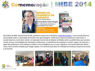 No âmbito do Mês Internacional da BE, pudemos contar com o professor Jorge Rio Cardoso , numa sessão aberta à 
comunidade sobre a valorização da escola e das aprendizagens. Ainda que o quorum pudesse ter sido maior, a 
sessão decorreu muito bem, tendo -se originado momentos de debate e reflexão sobre a problemática que envolve 
escola, alunos, encarregados de educação e professores, a importância de respeitar e cumprir regras, de valorizar o 
papel dos professores e de reforçar os afetos numa inteligência que se quer cognitiva, mas essencialmente afetiva 
como meio caminho andado para chegar àquela. Um caminho que deve ser trilhado num esforço conjunto da escola 
e da família! 
BE Lorosae | Agrupamento de Escolas Carlos Gargaté 
 