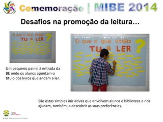 Desafios na promoção da leitura… 
Um pequeno painel à entrada da 
BE onde os alunos apontam o 
título dos livros que andam a ler. 
BE Lorosae | Agrupamento de Escolas Carlos Gargaté 
São estas simples iniciativas que envolvem alunos e biblioteca e nos 
ajudam, também, a descobrir as suas preferências. 
 