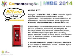 BE Lorosae | Agrupamento de Escolas Carlos Gargaté 
O PROJETO 
O projeto “TRAZ UM E LEVA OUTRO” tem como objetivo 
revitalizar a BDteca da nossa biblioteca escolar. 
Aproveitando a cabine telefónica existente na receção da 
nossa Escola, decidimos dinamizar nesse espaço uma 
Biblioteca Autónoma temática de Banda Desenhada. 
Constituída por livros oferecidos pela comunidade escolar 
(alunos, professores, funcionários, encarregados de 
educação e todos os que queiram colaborar no projeto), 
esta atividade segue os princípios do bookcrossing, 
projeto de troca e partilha de livros/ leituras, considerando- 
-se que, ao levarem um título, os alunos deverão deixar 
outro em sua substituição. 
A Biblioteca Autónoma temática de Banda Desenhada 
é parte integrante da Biblioteca Escolar Lorosae e rege-se 
pelo presente regulamento. 
 