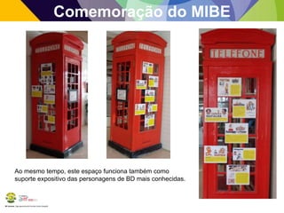 BE Lorosae | Agrupamento de Escolas Carlos Gargaté 
Comemoração do MIBE 
Ao mesmo tempo, este espaço funciona também como 
suporte expositivo das personagens de BD mais conhecidas. 
 