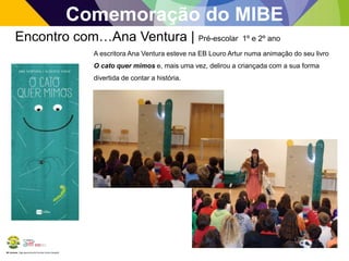 BE Lorosae | Agrupamento de Escolas Carlos Gargaté 
Comemoração do MIBE 
Encontro com…Ana Ventura | Pré-escolar 1º e 2º ano 
A escritora Ana Ventura esteve na EB Louro Artur numa animação do seu livro 
O cato quer mimos e, mais uma vez, delirou a criançada com a sua forma 
divertida de contar a história. 
