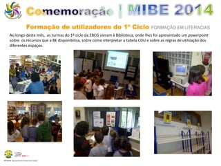 Formação de utilizadores do 1º Ciclo FORMAÇÃO EM LITERACIAS 
Ao longo deste mês, as turmas do 1º ciclo da EBCG vieram à Biblioteca, onde lhes foi apresentado um powerpoint 
sobre os recursos que a BE disponibiliza, sobre como interpretar a tabela CDU e sobre as regras de utilização dos 
diferentes espaços. 
BE Lorosae | Agrupamento de Escolas Carlos Gargaté 
 