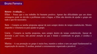 Hetero - Avaliação … Ellen –  Penso que o seu trabalho foi bastante positivo. Apesar das dificuldades que um aluno estrangeiro pode ter devido a problemas com a língua, a Ellen não desistiu de ajudar o grupo em tudo o que foi necessário.  Sara –  Cumpriu as tarefas propostas apesar de nem sempre dentro do tempo estabelecido. Mostra empenho e voluntaria-se para ajudar no grupo.  Lúcia –  Cumpriu as tarefas propostas, nem sempre dentro do tempo estabelecido. Apesar de distraída e, por vezes, não prestar atenção ao que é falado e combinado no grupo, é assídua e pontual. Marisa –  A sua prestação no grupo é muito boa, mantém a ordem e tem um papel fundamental na organização do mesmo. É assídua, pontual e extremamente organizada e prestável.  Bruno Ferreira 