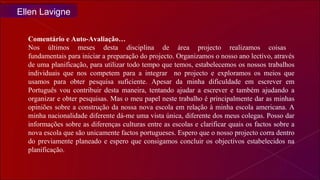 Comentário e Auto-Avaliação… Nos últimos meses desta disciplina de área projecto realizamos coisas  fundamentais para iniciar a preparação do projecto. Organizamos o nosso ano lectivo, através de uma planificação, para utilizar todo tempo que temos, estabelecemos os nossos trabalhos individuais que nos competem para a integrar  no projecto e exploramos os meios que usamos para obter pesquisa suficiente. Apesar da minha dificuldade em escrever em Português vou contribuir desta maneira, tentando ajudar a escrever e também ajudando a organizar e obter pesquisas. Mas o meu papel neste trabalho é principalmente dar as minhas opiniões sobre a construção da nossa nova escola em relação à minha escola americana. A minha nacionalidade diferente dá-me uma vista única, diferente dos meus colegas. Posso dar informações sobre as diferenças culturas entre as escolas e clarificar quais os factos sobre a nova escola que são unicamente factos portugueses. Espero que o nosso projecto corra dentro do previamente planeado e espero que consigamos concluir os objectivos estabelecidos na planificação. Ellen Lavigne 