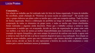 Comentário… Em relação ao trabalho que foi realizado tudo foi feito de forma organizada. O tema do trabalho foi escolhido, sendo chamado de “Histórias da nossa escola em audiovisual” . De acordo com este, o grupo elaborou um plano sobre as tarefas que a cada um competia realizar. Tudo foi feito de forma organizada. Houve a elaboração do portfólio ao longo do trabalho. Houve também a cooperação de todos os elementos do grupo neste, e todas as tarefas que foram distribuídas foram realizadas e algumas ainda decorrem. Penso que o trabalho começa a tornar-se mais interessante á medida que vai avançando, devido ao facto da organização do grupo estar cada vez melhor, e ao facto de termos já melhor disponibilidade para realizarmos as tarefas, como é exemplo do registo fotográfico, que nem sempre foi possível de realizar esta tarefa, e agora está a tornar-se mais fácil devido a já haver material disponível para a sua realização. Em relação ao tema do nosso trabalho, penso que este é interessante e que iremos descobrir e aprender muitas coisas novas, devido ao facto de este representar a história da escola onde estudamos e onde muitos pais e outros familiares nossos já estudaram.  Lúcia Prates 