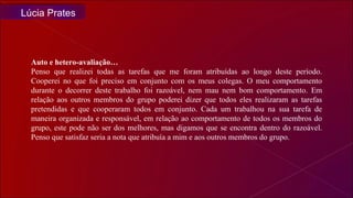 Auto e hetero-avaliação… Penso que realizei todas as tarefas que me foram atribuídas ao longo deste período. Cooperei no que foi preciso em conjunto com os meus colegas. O meu comportamento durante o decorrer deste trabalho foi razoável, nem mau nem bom comportamento. Em relação aos outros membros do grupo poderei dizer que todos eles realizaram as tarefas pretendidas e que cooperaram todos em conjunto. Cada um trabalhou na sua tarefa de maneira organizada e responsável, em relação ao comportamento de todos os membros do grupo, este pode não ser dos melhores, mas digamos que se encontra dentro do razoável. Penso que satisfaz seria a nota que atribuía a mim e aos outros membros do grupo. Lúcia Prates 