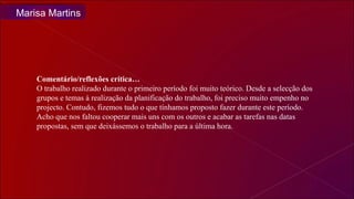 Comentário/reflexões crítica… O trabalho realizado durante o primeiro período foi muito teórico. Desde a selecção dos grupos e temas à realização da planificação do trabalho, foi preciso muito empenho no projecto. Contudo, fizemos tudo o que tínhamos proposto fazer durante este período. Acho que nos faltou cooperar mais uns com os outros e acabar as tarefas nas datas propostas, sem que deixássemos o trabalho para a última hora. Marisa Martins 