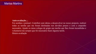 Auto-avaliação… Fui assídua e pontual. Contribuí com ideias a desenvolver no nosso projecto, realizei todas as tarefas que me foram destinadas nos devidos prazos e com o empenho necessário. Ajudei os meus colegas de grupo nas tarefas que lhes foram incumbidas e voluntariei-me sempre que foi necessário fazer alguma tarefa. Hetero-avaliação Marisa Martins 