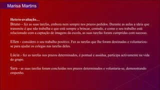 Hetero-avaliação… Bruno -  fez as suas tarefas, embora nem sempre nos prazos pedidos. Durante as aulas a ideia que transmite é que não trabalha e que está sempre a brincar, contudo, e como o seu trabalho está  relacionado com a captação de imagens da escola, as suas tarefas foram cumpridas com sucesso.  Ellen -  considero o seu trabalho positivo. Fez as tarefas que lhe foram destinadas e voluntariou-se para ajudar os colegas nas tarefas deles. Lúcia -  fez as tarefas nos prazos determinados, é pontual e assídua, participa activamente na vida do grupo.  Sara -  as suas tarefas foram concluídas nos prazos determinados e voluntaria-se, demonstrando empenho. Marisa Martins 