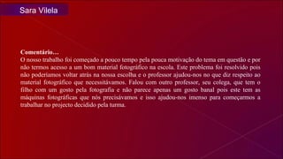Comentário… O nosso trabalho foi começado a pouco tempo pela pouca motivação do tema em questão e por não termos acesso a um bom material fotográfico na escola. Este problema foi resolvido pois não poderíamos voltar atrás na nossa escolha e o professor ajudou-nos no que diz respeito ao material fotográfico que necessitávamos. Falou com outro professor, seu colega, que tem o filho com um gosto pela fotografia e não parece apenas um gosto banal pois este tem as máquinas fotográficas que nós precisávamos e isso ajudou-nos imenso para começarmos a trabalhar no projecto decidido pela turma.  Sara Vilela 