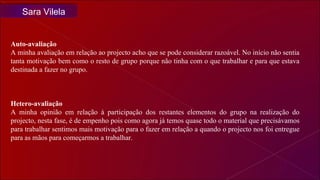 Auto-avaliação A minha avaliação em relação ao projecto acho que se pode considerar razoável. No início não sentia tanta motivação bem como o resto de grupo porque não tinha com o que trabalhar e para que estava destinada a fazer no grupo. Hetero-avaliação A minha opinião em relação à participação dos restantes elementos do grupo na realização do projecto, nesta fase, é de empenho pois como agora já temos quase todo o material que precisávamos para trabalhar sentimos mais motivação para o fazer em relação a quando o projecto nos foi entregue para as mãos para começarmos a trabalhar.  Sara Vilela 