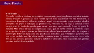 Bruno Ferreira Comentário… Na minha opinião, o início de um projecto é uma das partes mais complicadas na realização desse mesmo projecto. A pesquisa da mais variada espécie, tanto documental com não documental, a necessidade de estabelecer diferentes tarefas a cumprir em determinados prazos por determinados elementos do grupo e realização de planificações, relatórios etc. ,ou seja, o carácter teórico característico do início do trabalho pode causar, uma certa desorganização dentro do grupo de trabalho. Mas, apesar de toda a desorganização inicial que, na minha opinião, é normal no inicio de um projecto, o grupo superou as dificuldades e obteve bons resultados a nível de pesquisa e distribuição de tarefas, bem como uma planificação consistente que pretendemos cumprir dentro dos prazos estabelecidos. Na minha opinião penso que temos de nos empenhar um pouco mais fora da aula para que possamos cumprir o trabalho de uma forma mais organizada, sem grandes pressões no final de cada período.  