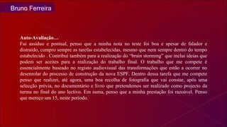 Auto-Avaliação… Fui assíduo e pontual, penso que a minha nota no teste foi boa e apesar de falador e distraído, cumpro sempre as tarefas estabelecidas, mesmo que nem sempre dentro do tempo estabelecido . Contribuí também para a realização do “brain storming” que inclui ideias que podem ser aceites para a realização do trabalho final. O trabalho que me compete é essencialmente baseado no registo audiovisual das transformações que estão a ocorrer no desenrolar do processo de construção da nova ESPF. Dentro dessa tarefa que me compete penso que realizei, até agora, uma boa recolha de fotografia que vai constar, após uma selecção prévia, no documentário e livro que pretendemos ser realizado como projecto da turma no final do ano lectivo. Em suma, penso que a minha prestação foi razoável. Penso que mereço um 15, neste período.  Bruno Ferreira 