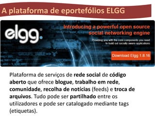 A plataforma de eportefólios ELGG

Plataforma de serviços de rede social de código
aberto que ofrece blogue, trabalho em rede,
comunidade, recolha de notícias (feeds) e troca de
arquivos. Tudo pode ser partilhado entre os
utilizadores e pode ser catalogado mediante tags
(etiquetas).

 