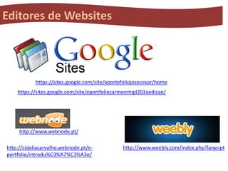 Editores de Websites

https://sites.google.com/site/eportefoliojosecesar/home
https://sites.google.com/site/eportfoliocarmenmipl203aedicao/

http://www.webnode.pt/
http://cidaliacarvalho.webnode.pt/eportfolio/introdu%C3%A7%C3%A3o/

http://www.weebly.com/index.php?lang=pt

 