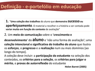 Definição - e-portefólio em educação
1. “Uma coleção dos trabalhos do aluno que demonstra sucesso ou
aperfeiçoamento. O material a recolher e a história a ser contada pode
variar muito em função do contexto de avaliação”

2. Um meio de comunicação sobre o ‘crescimento e
desenvolvimento’ do aluno e ‘não uma forma de avaliação’; uma
coleção intencional e significativa do trabalho do aluno que ilustra
os esforços, o progresso e a realização num ou mais domínios [ao
longo do tempo].
A coleção deve incluir: a participação do estudante na seleção dos
conteúdos, os critérios para a seleção, os critérios para julgar o
mérito, e provas de autorreflexão do estudante
Helen Barret (2005)

 
