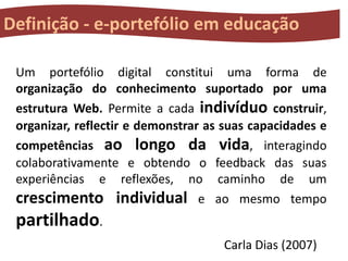 Definição - e-portefólio em educação
Um portefólio digital constitui uma forma de
organização do conhecimento suportado por uma
estrutura Web. Permite a cada indivíduo construir,
organizar, reflectir e demonstrar as suas capacidades e
competências ao longo da vida, interagindo
colaborativamente e obtendo o feedback das suas
experiências e reflexões, no caminho de um
crescimento individual e ao mesmo tempo

partilhado.
Carla Dias (2007)

 