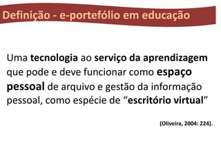 Definição - e-portefólio em educação

Uma tecnologia ao serviço da aprendizagem
que pode e deve funcionar como espaço
pessoal de arquivo e gestão da informação
pessoal, como espécie de “escritório virtual”
(Oliveira, 2004: 224).

 