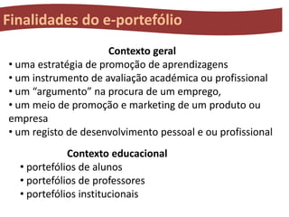 Finalidades do e-portefólio
Contexto geral
• uma estratégia de promoção de aprendizagens
• um instrumento de avaliação académica ou profissional
• um “argumento” na procura de um emprego,
• um meio de promoção e marketing de um produto ou
empresa
• um registo de desenvolvimento pessoal e ou profissional
Contexto educacional
• portefólios de alunos
• portefólios de professores
• portefólios institucionais

 
