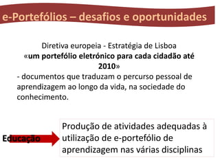 e-Portefólios – desafios e oportunidades
Diretiva europeia - Estratégia de Lisboa
«um portefólio eletrónico para cada cidadão até
2010»
- documentos que traduzam o percurso pessoal de
aprendizagem ao longo da vida, na sociedade do
conhecimento.

Educação

Produção de atividades adequadas à
utilização de e-portefólio de
aprendizagem nas várias disciplinas

 