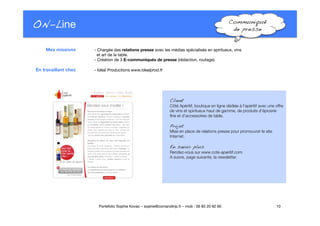 ON-Line
 Communiqué
de presse!
Client!
Côté Apéritif, boutique en ligne dédiée à l’apéritif avec une offre
de vins et spiritueux haut de gamme, de produits d’épicerie
ﬁne et d’accessoires de table. "
Projet"
Mise en place de relations presse pour promouvoir le site
Internet.
En savoir plus!
Rendez-vous sur www.cote-aperitif.com."
A suivre, page suivante, la newsletter.
10
Portefolio Sophie Kovac – sophie@comandtrip.fr – mob : 06 85 20 92 60
- Chargée des relations presse avec les médias spécialisés en spiritueux, vins "
et art de la table.
- Création de 3 E-communiqués de presse (rédaction, routage)."

 - Idéal Productions www.idealprod.fr
Mes missions
En travaillant chez
 