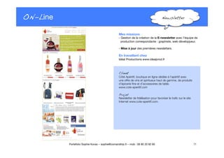 ON-Line
 Newsletter!
Client!
Côté Apéritif, boutique en ligne dédiée à l’apéritif avec "
une offre de vins et spiritueux haut de gamme, de produits
d’épicerie ﬁne et d’accessoires de table. 
www.cote-aperitif.com
Projet!
Newsletter de ﬁdélisation pour favoriser le traﬁc sur le site
Internet www.cote-aperitif.com. 
11
Portefolio Sophie Kovac – sophie@comandtrip.fr – mob : 06 85 20 92 60
Mes missions
- Gestion de la création de la E-newsletter avec l’équipe de"
production correspondante : graphiste, web développeur.
- Mise à jour des premières newsletters.
En travaillant chez
Idéal Productions www.idealprod.fr
 