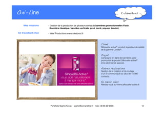 ON-Line
 E-bannières!
- Gestion de la production de plusieurs séries de bannières promotionnelles Flash. "
(bannière classique, bannière verticale, pavé, carré, pop-up, bouton).

 - Idéal Productions www.idealprod.fr
12
Portefolio Sophie Kovac – sophie@comandtrip.fr – mob : 06 85 20 92 60
Client!
Silhouette active®, produit régulateur de satiété
de la gamme Candia®.
Projet!
Campagne en ligne de bannières pour
promouvoir le produit Silhouette active® "
et le site Internet associé. 
Autres réalisations!
Gestion de la création et du routage "
d’un E-communiqué sur plus de 10 000
contacts. 
En savoir plus!
Rendez-vous sur www.silhouette-active.fr.
Mes missions
En travaillant chez
 