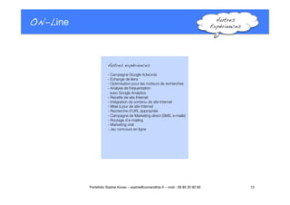 ON-Line
 Autres
Expériences!
Autres expériences!
- Campagne Google Adwords
- Echange de liens
- Optimisation pour les moteurs de recherches
- Analyse de fréquentation 
avec Google Analytics"
- Recette de site Internet"
- Intégration de contenu de site Internet
- Mise à jour de site Internet
- Recherche d’URL appropriée
- Campagne de Marketing direct (SMS, e-mails)
- Routage d’e-mailing
- Marketing viral
- Jeu concours en ligne"
13
Portefolio Sophie Kovac – sophie@comandtrip.fr – mob : 06 85 20 92 60
 