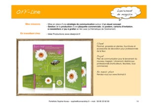 OFF-Line
 Lancement
de magasin!
- Mise en place d’une stratégie de communication autour d’un visuel concept. 
- Gestion de la production d’une plaquette commerciale, de posters, cartons d’invitation, "
e-newsletters et jeu à gratter en lien avec la thématique de l’événement.
- Idéal Productions www.idealprod.fr
14
Portefolio Sophie Kovac – sophie@comandtrip.fr – mob : 06 85 20 92 60
Mes missions
En travaillant chez
Client!
Florimat, grossiste en plantes, fournitures et
accessoires de décoration pour professionnels
de la ﬂeur.
Projet!
Plan de communication pour le lancement du
nouveau magasin / showroom destiné aux
professionnels (horticulteurs, ﬂeuristes, tous
commerces)
En savoir plus!
Rendez-vous sur www.ﬂorimat.fr.
 
