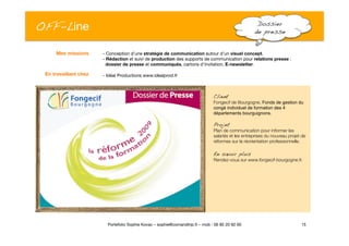 OFF-Line
 Dossier !
de presse!
- Conception d’une stratégie de communication autour d’un visuel concept.
- Rédaction et suivi de production des supports de communication pour relations presse : "
dossier de presse et communiqués, cartons d’invitation, E-newsletter.
- Idéal Productions www.idealprod.fr
15
Portefolio Sophie Kovac – sophie@comandtrip.fr – mob : 06 85 20 92 60
Client!
Fongecif de Bourgogne, Fonds de gestion du
congé individuel de formation des 4
départements bourguignons.
Projet!
Plan de communication pour informer les
salariés et les entreprises du nouveau projet de
réformes sur la réorientation professionnelle.
En savoir plus!
Rendez-vous sur www.fongecif-bourgogne.fr.
Mes missions
En travaillant chez
 
