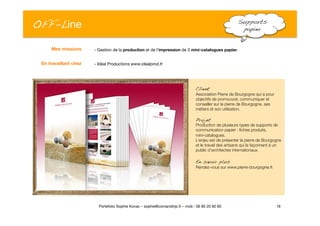 OFF-Line
 Supports
papier!
- Gestion de la production et de l’impression de 3 mini-catalogues papier. 
- Idéal Productions www.idealprod.fr
16
Portefolio Sophie Kovac – sophie@comandtrip.fr – mob : 06 85 20 92 60
Client!
Association Pierre de Bourgogne qui a pour
objectifs de promouvoir, communiquer et
conseiller sur la pierre de Bourgogne, ses
métiers et son utilisation. 
Projet!
Production de plusieurs types de supports de
communication papier : ﬁches produits, 
mini-catalogues. 
L’enjeu est de présenter la pierre de Bourgogne
et le travail des artisans qui la façonnent à un
public d’architectes internationaux. 
En savoir plus!
Rendez-vous sur www.pierre-bourgogne.fr.
Mes missions
En travaillant chez
 