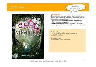 OFF-Line
 Festival !
de musique!
17
Portefolio Sophie Kovac – sophie@comandtrip.fr – mob : 06 85 20 92 60
Mes missions
Communication interne et externe pour le festival musical
estival “ Glaz au Pays des Merveilles” : concerts en plein air"
3 soirs par semaine sur 3 mois. "
- Mise en place de PLV (ﬂyers, posters, programmes).
- Mise à jour du proﬁl myspace. 
- Marketing viral sur les réseaux musicaux et de sorties.
- En charge d’un stand de restauration rapide sur le festival.
En travaillant chez!
Glaz’art, lieu de création et de diffusion artistique
pluridisciplinaire, Paris.
En savoir plus!
Rendez-vous sur www.glazart.com.
 