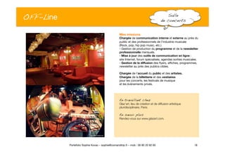 OFF-Line
 Salle !
de concerts!
18
Portefolio Sophie Kovac – sophie@comandtrip.fr – mob : 06 85 20 92 60
Mes missions
Chargée de communication interne et externe au près du
public et des professionnels de l’industrie musicale 
(Rock, pop, hip pop music, etc.)
- Gestion de production du programme et de la newsletter
professionnelle mensuels.
- Mise à jour des outils de communication en ligne : "
site Internet, forum spécialisés, agendas sorties musicales.
- Gestion de la diffusion des ﬂyers, afﬁches, programmes,
newsletter au près des publics cibles. 
Chargée de l’accueil du public et des artistes."
Chargée de la billetterie et des vestiaires "
pour les concerts, les festivals de musique "
et les évènements privés. "
En travaillant chez!
Glaz’art, lieu de création et de diffusion artistique
pluridisciplinaire, Paris.
En savoir plus!
Rendez-vous sur www.glazart.com.
 