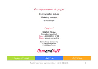 19
Accompagnement de projet !
- Communication globale -"
- Marketing stratégie -"
- Conception -"
Contact!
Sophie Kovac
Sophie@comandtrip.fr
Mob : +33 (0)6 85 20 92 60
Skype : sophie_comandtrip
Sophie Kovac, Com and trip"
22 rue Nicolas Berthot
21 000 Dijon, France
Intercultur-el
 ON-Line
 OFF-Line
Portefolio Sophie Kovac – sophie@comandtrip.fr – mob : 06 85 20 92 60
 