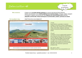 Intercultur-el
 Charte
graphique !
- Création de la nouvelle identité graphique du groupe international Davey Bickford."
- Gestion de production d’une charte graphique en 3 versions langue : français, anglais, espagnol. 
- Conception et gestion de la production des supports de communication print associés : "
plaquette commerciale, ﬁches techniques et commerciales, posters, panneaux de stand. 
- Idéal Productions www.idealprod.fr
4
Portefolio Sophie Kovac – sophie@comandtrip.fr – mob : 06 85 20 92 60
Client!
Davey Bickford, spécialiste mondial de
l’initiation couvrant les champs d’applications
des secteurs des carrières et travaux publiques,
mines, automobile, exploration sismique,
système de sécurité, défense aéronautique et
spatial. 
Projet!
Conception d’une nouvelle identité graphique
pour le groupe Davey Bickford dans le but
d’uniformiser ses supports de communication
dans ses différentes ﬁliales internationales.
Conception de l’identité graphique de la
nouvelle version produit du Daveytronic et
déclinaison des supports de communication
associés à son lancement auprès des
professionnels."
En savoir plus!
Rendez-vous sur www.daveybickford.com
Mes missions
En travaillant chez
 