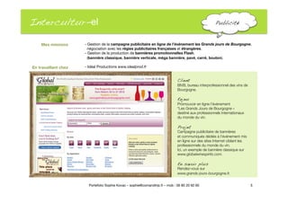 Intercultur-el
 Publicité!
- Gestion de la campagne publicitaire en ligne de l’événement les Grands jours de Bourgogne,"
négociation avec les régies publicitaires françaises et étrangères. 
- Gestion de la production de bannières promotionnelles Flash. 
(bannière classique, bannière verticale, méga bannière, pavé, carré, bouton)."

 - Idéal Productions www.idealprod.fr
5
Portefolio Sophie Kovac – sophie@comandtrip.fr – mob : 06 85 20 92 60
Client!
BIVB, bureau interprofessionnel des vins de
Bourgogne.
Enjeu
Promouvoir en ligne l’événement "
“Les Grands Jours de Bourgogne » "
destiné aux professionnels internationaux "
du monde du vin. "
Projet!
Campagne publicitaire de bannières "
et communiqués dédiés à l’événement mis 
en ligne sur des sites Internet ciblant les
professionnels du monde du vin.
Ici, un exemple de bannière classique sur
www.globalwinespirits.com. 
En savoir plus!
Rendez-vous sur 
www.grands-jours-bourgogne.fr.
Mes missions
En travaillant chez
 