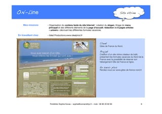 ON-Line
 Site vitrine!
www.epreuves-concours.fr
- Organisation du contenu texte du site Internet : création du slogan, titrage du menu"
principal et des différents éléments de la page d’accueil, rédaction de 6 pages articles"
« univers » décrivant les différentes formules vacances."

 

 - Idéal Productions www.idealprod.fr
6
Portefolio Sophie Kovac – sophie@comandtrip.fr – mob : 06 85 20 92 60
Mes missions
En travaillant chez
Client!
Gites de France du Nord. 
Projet!
Création d’un site vitrine créateur de traﬁc
présentant les formules vacances du Nord de la
France avec la possibilité de réserver son
hébergement Gîte de France en ligne. "
En savoir plus!
Rendez-vous sur www.gites-de-france-nord.fr.
 